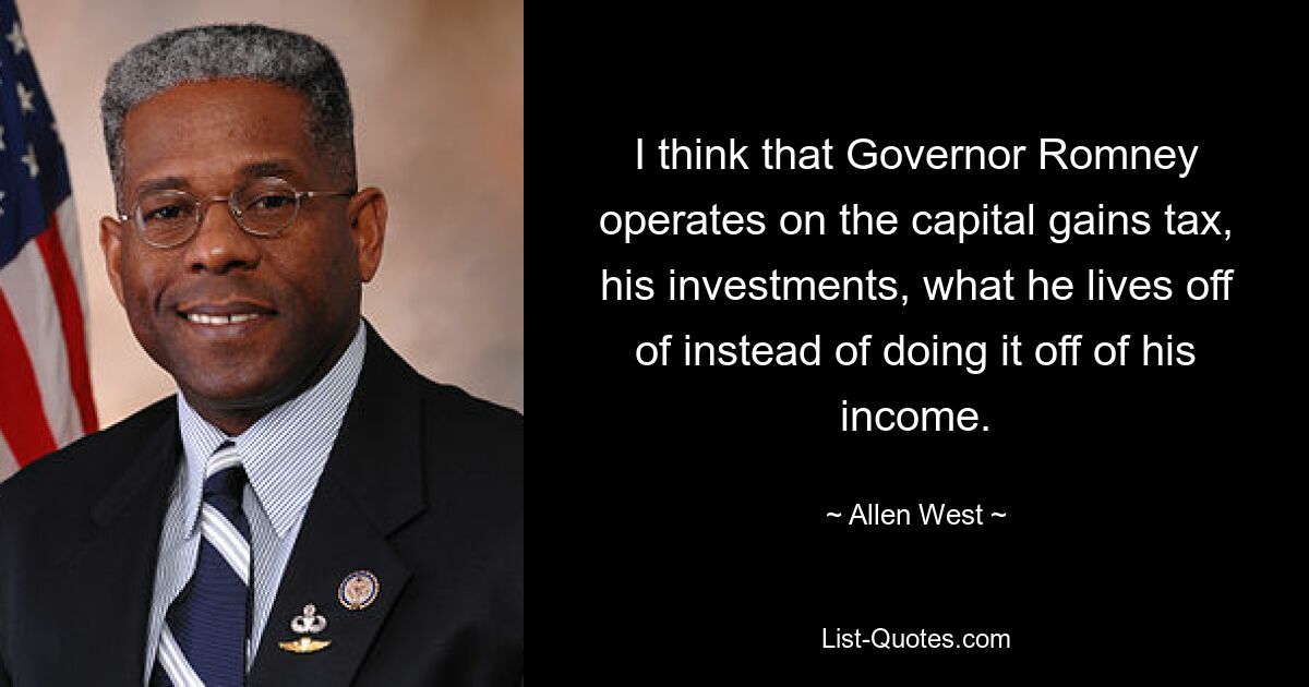 I think that Governor Romney operates on the capital gains tax, his investments, what he lives off of instead of doing it off of his income. — © Allen West