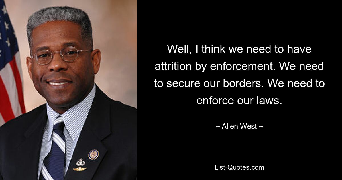 Well, I think we need to have attrition by enforcement. We need to secure our borders. We need to enforce our laws. — © Allen West