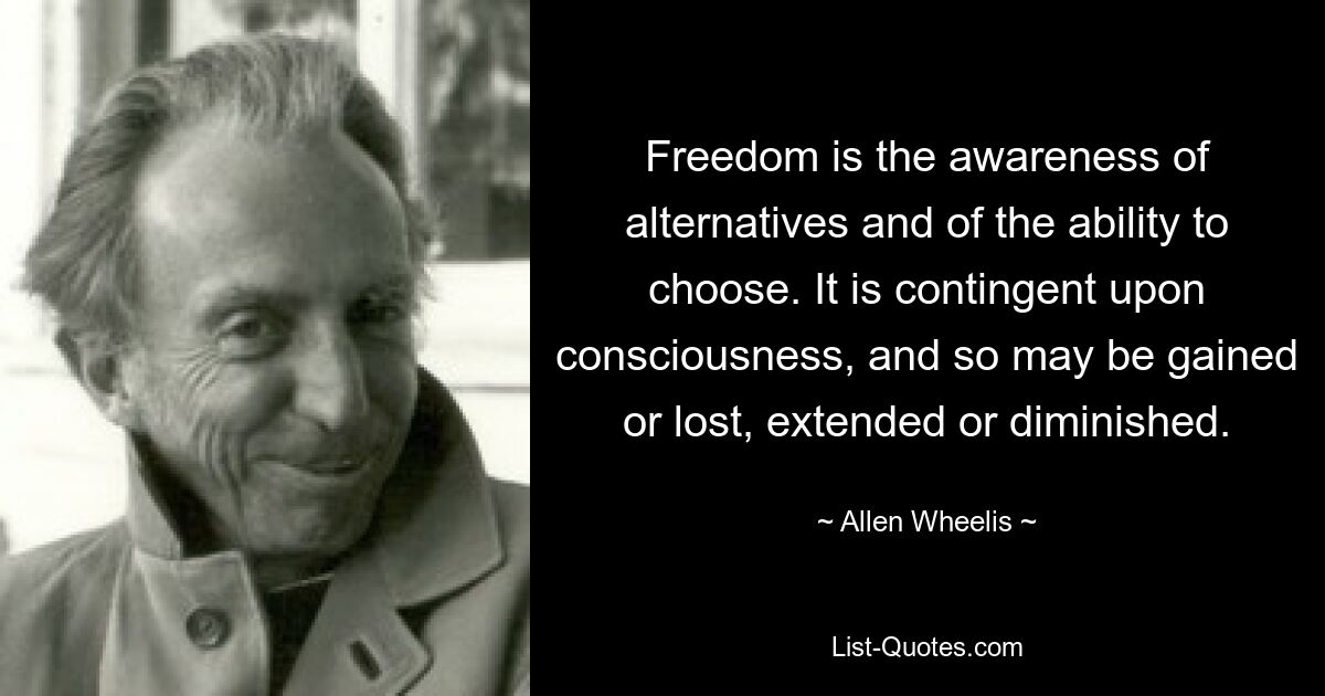 Freedom is the awareness of alternatives and of the ability to choose. It is contingent upon consciousness, and so may be gained or lost, extended or diminished. — © Allen Wheelis