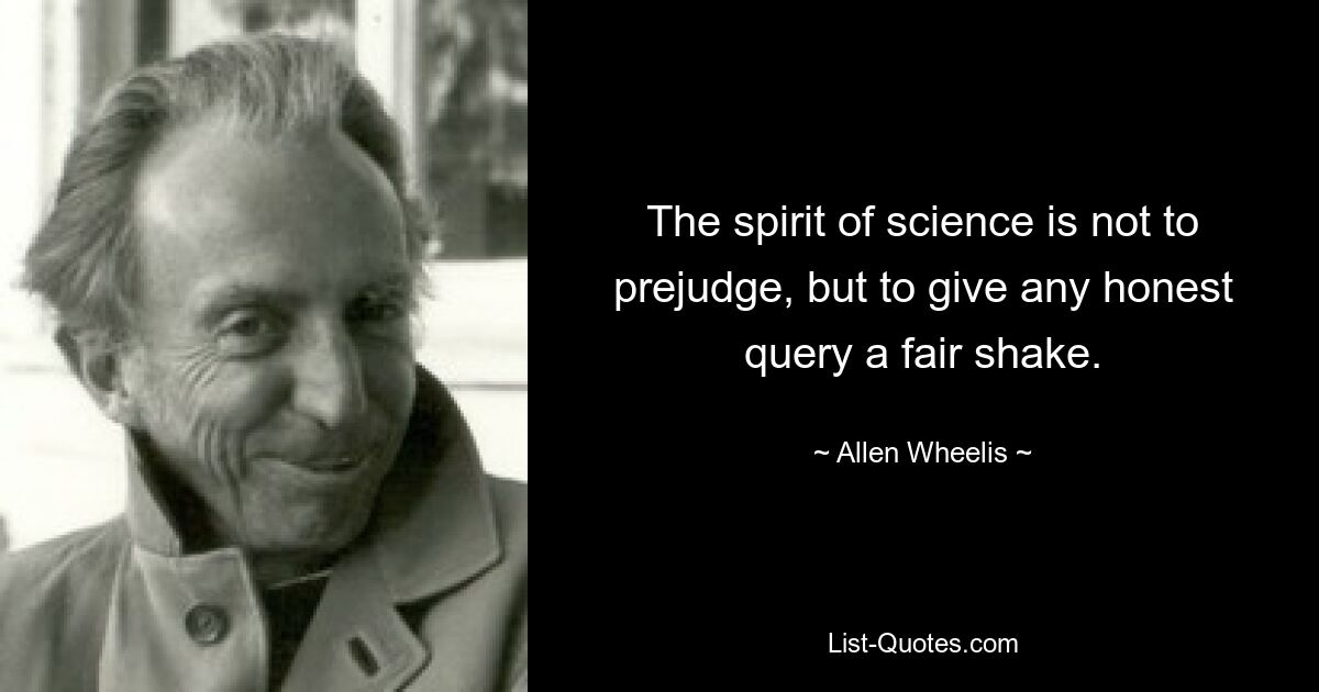 The spirit of science is not to prejudge, but to give any honest query a fair shake. — © Allen Wheelis