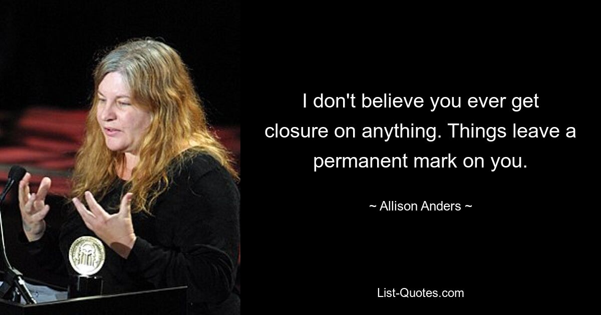 I don't believe you ever get closure on anything. Things leave a permanent mark on you. — © Allison Anders