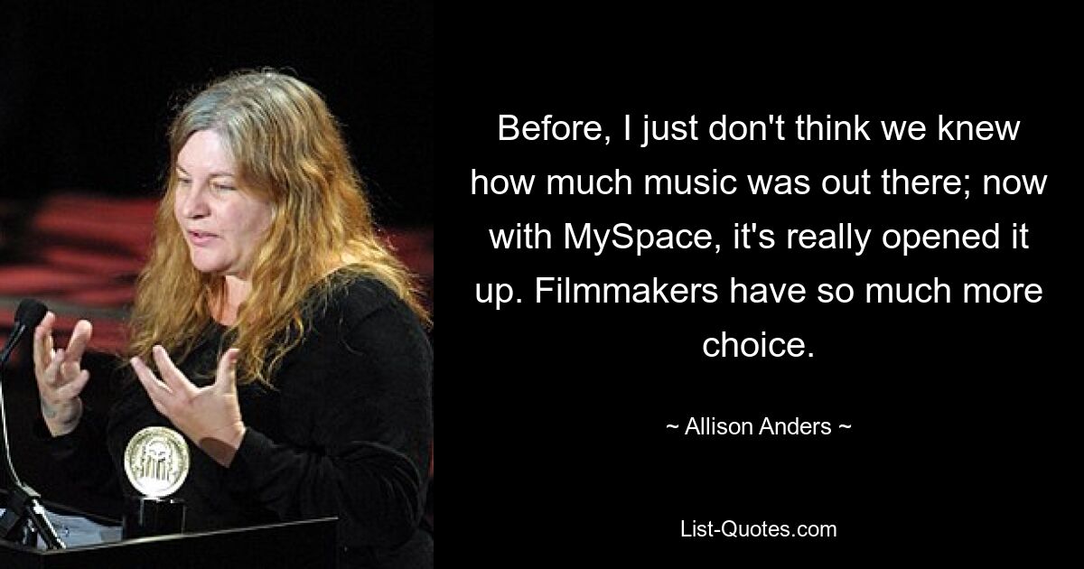 Before, I just don't think we knew how much music was out there; now with MySpace, it's really opened it up. Filmmakers have so much more choice. — © Allison Anders