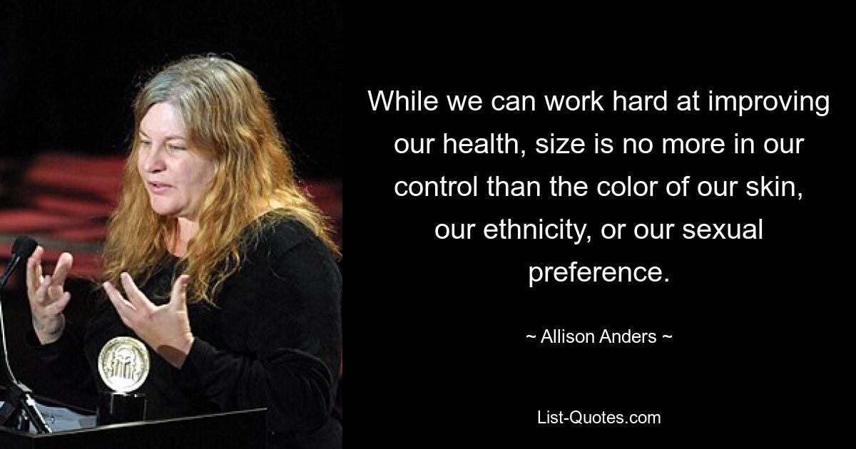 While we can work hard at improving our health, size is no more in our control than the color of our skin, our ethnicity, or our sexual preference. — © Allison Anders