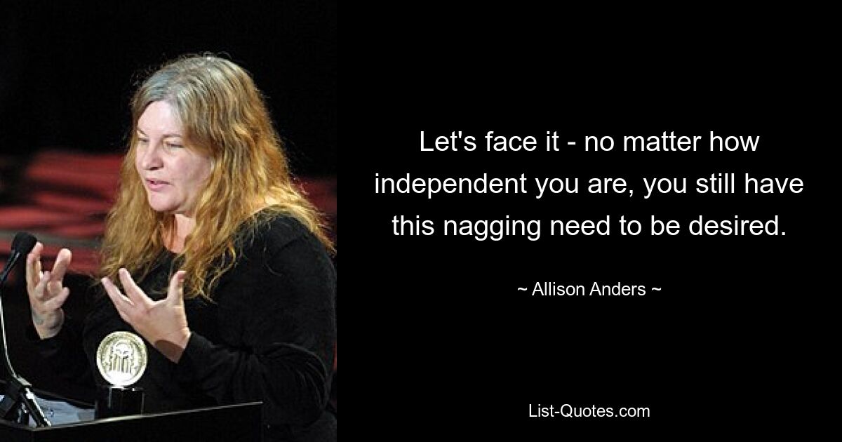 Let's face it - no matter how independent you are, you still have this nagging need to be desired. — © Allison Anders