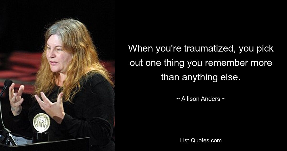 When you're traumatized, you pick out one thing you remember more than anything else. — © Allison Anders