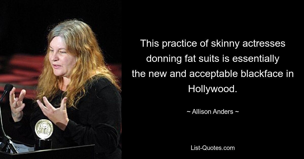 This practice of skinny actresses donning fat suits is essentially the new and acceptable blackface in Hollywood. — © Allison Anders