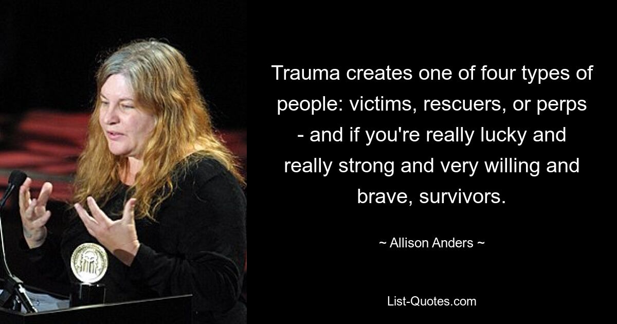 Trauma creates one of four types of people: victims, rescuers, or perps - and if you're really lucky and really strong and very willing and brave, survivors. — © Allison Anders