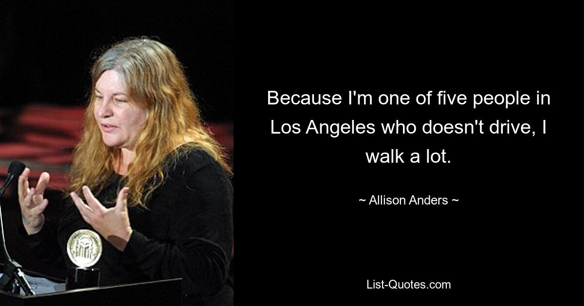 Because I'm one of five people in Los Angeles who doesn't drive, I walk a lot. — © Allison Anders