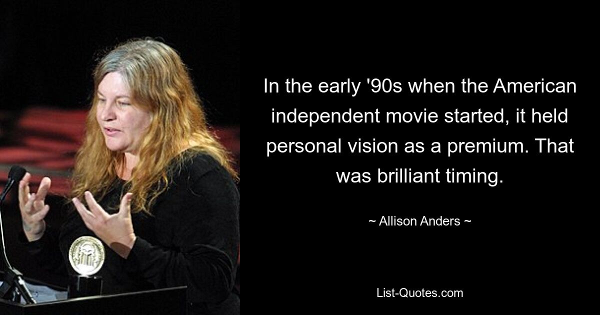 In the early '90s when the American independent movie started, it held personal vision as a premium. That was brilliant timing. — © Allison Anders