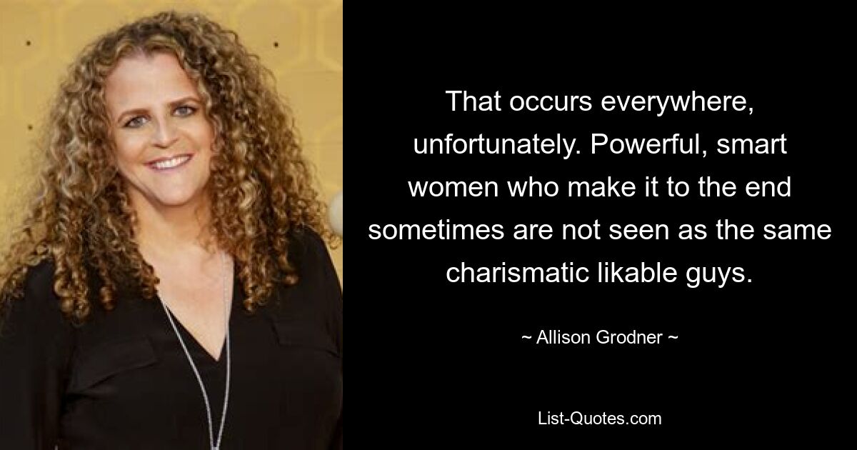 That occurs everywhere, unfortunately. Powerful, smart women who make it to the end sometimes are not seen as the same charismatic likable guys. — © Allison Grodner