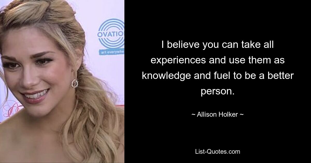 I believe you can take all experiences and use them as knowledge and fuel to be a better person. — © Allison Holker