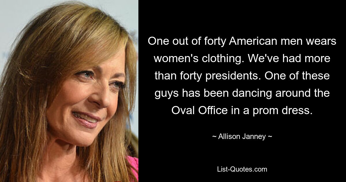 One out of forty American men wears women's clothing. We've had more than forty presidents. One of these guys has been dancing around the Oval Office in a prom dress. — © Allison Janney