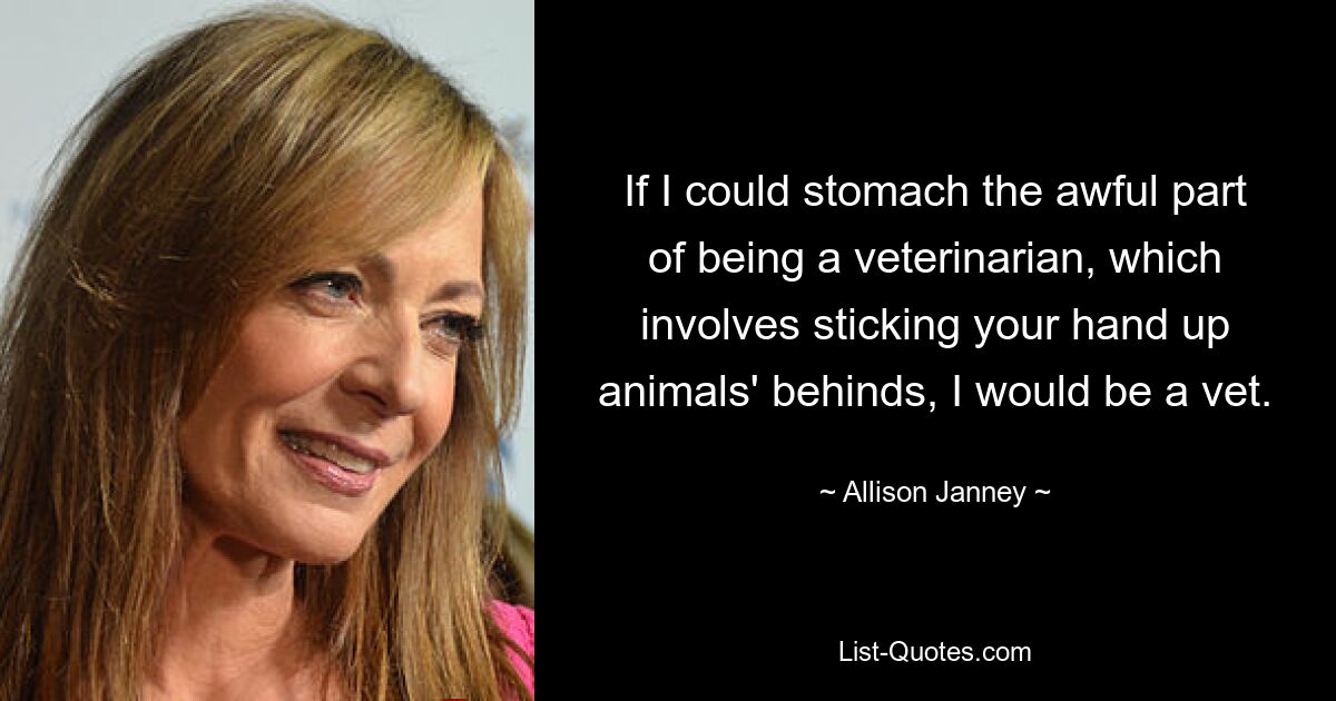 If I could stomach the awful part of being a veterinarian, which involves sticking your hand up animals' behinds, I would be a vet. — © Allison Janney