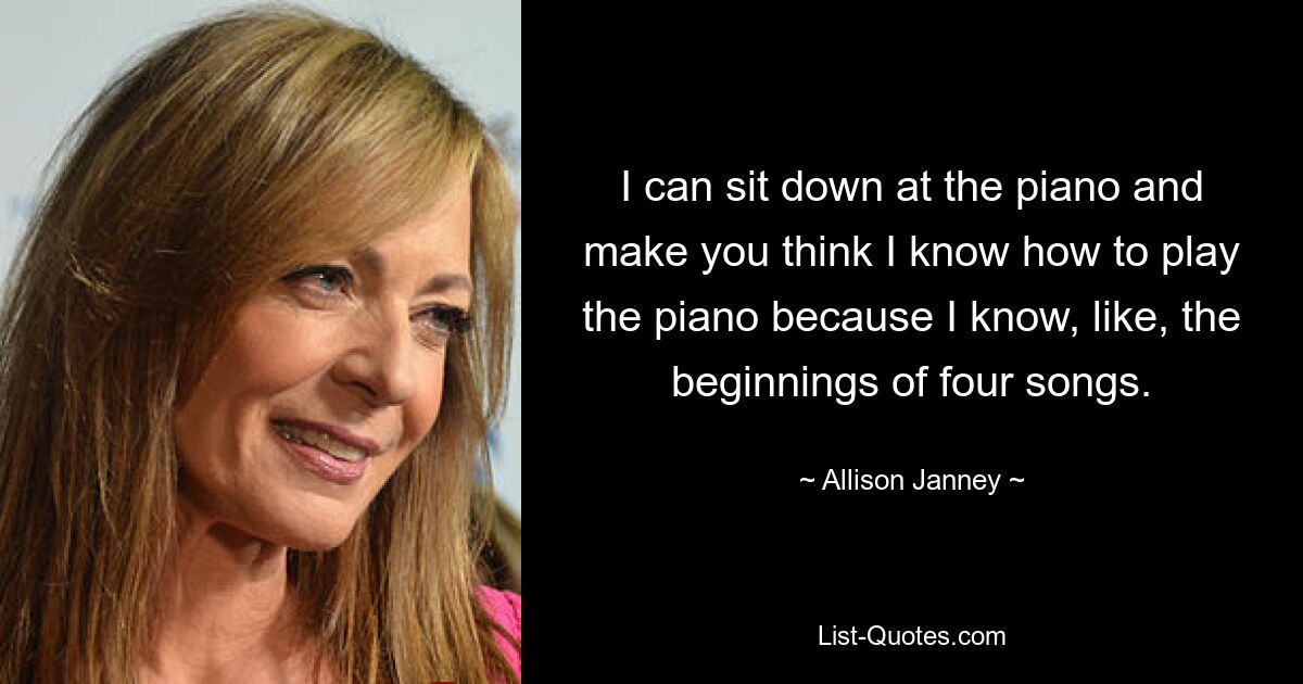 I can sit down at the piano and make you think I know how to play the piano because I know, like, the beginnings of four songs. — © Allison Janney