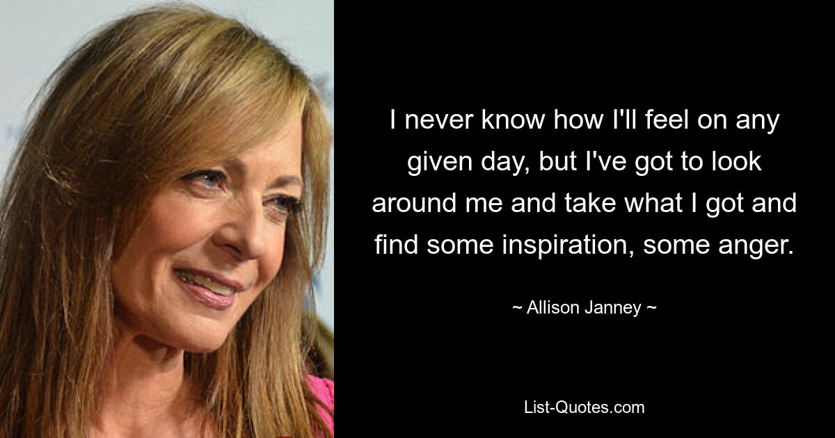 I never know how I'll feel on any given day, but I've got to look around me and take what I got and find some inspiration, some anger. — © Allison Janney