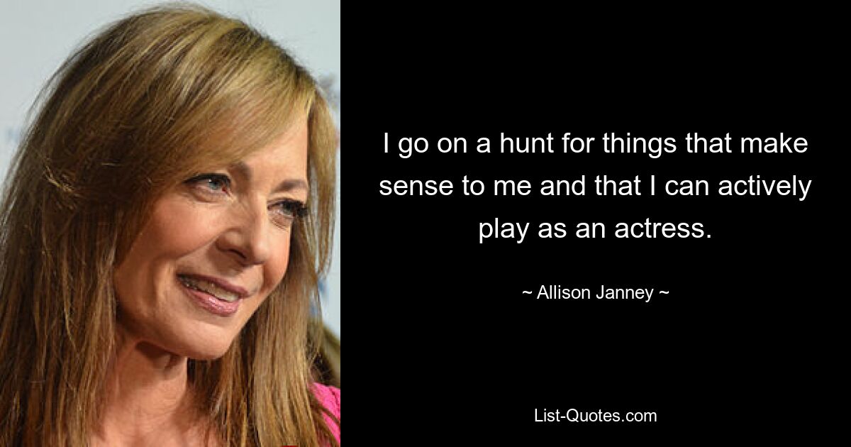 I go on a hunt for things that make sense to me and that I can actively play as an actress. — © Allison Janney