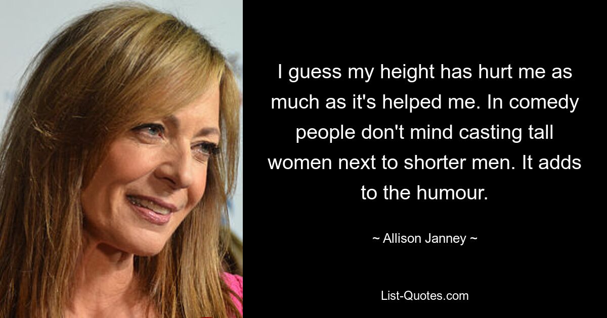 I guess my height has hurt me as much as it's helped me. In comedy people don't mind casting tall women next to shorter men. It adds to the humour. — © Allison Janney