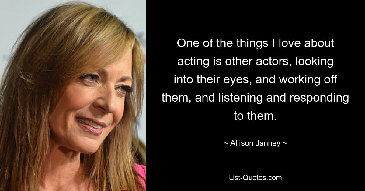 One of the things I love about acting is other actors, looking into their eyes, and working off them, and listening and responding to them. — © Allison Janney