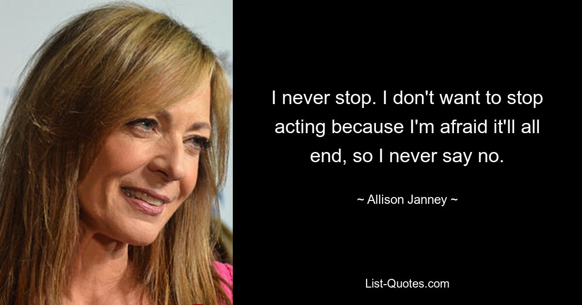 I never stop. I don't want to stop acting because I'm afraid it'll all end, so I never say no. — © Allison Janney