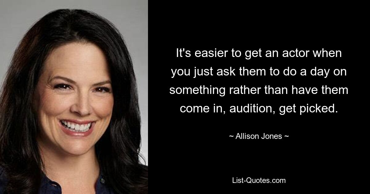 It's easier to get an actor when you just ask them to do a day on something rather than have them come in, audition, get picked. — © Allison Jones