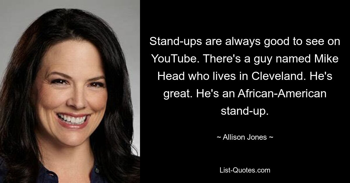 Stand-ups are always good to see on YouTube. There's a guy named Mike Head who lives in Cleveland. He's great. He's an African-American stand-up. — © Allison Jones