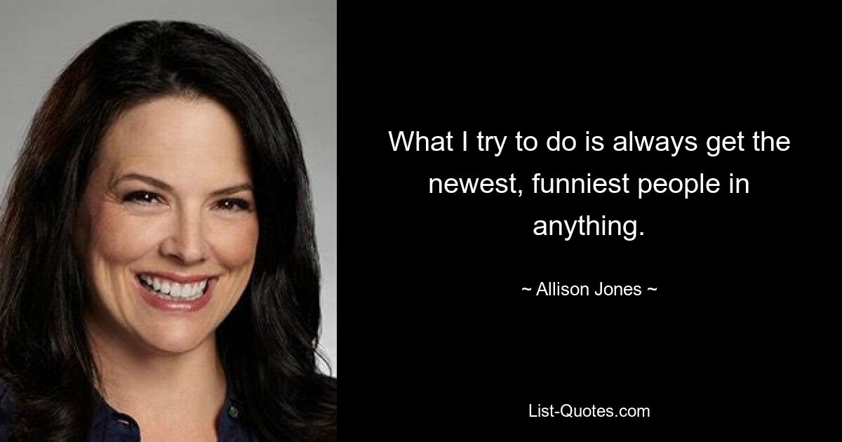 What I try to do is always get the newest, funniest people in anything. — © Allison Jones