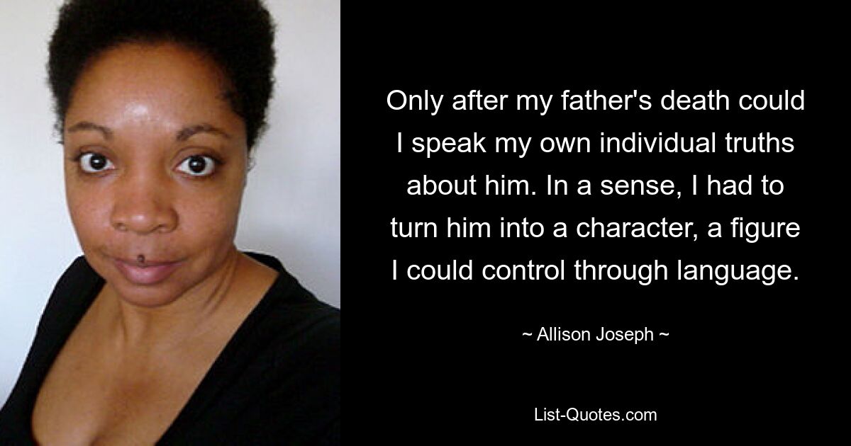 Only after my father's death could I speak my own individual truths about him. In a sense, I had to turn him into a character, a figure I could control through language. — © Allison Joseph