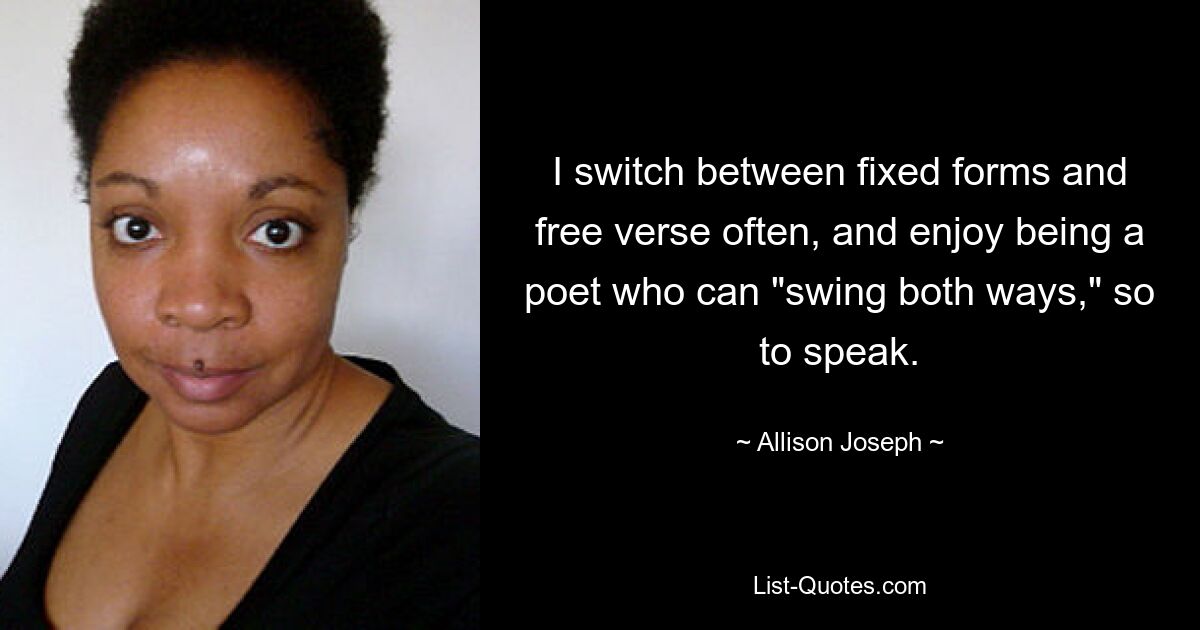 I switch between fixed forms and free verse often, and enjoy being a poet who can "swing both ways," so to speak. — © Allison Joseph