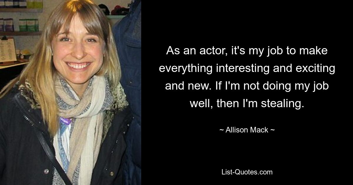 As an actor, it's my job to make everything interesting and exciting and new. If I'm not doing my job well, then I'm stealing. — © Allison Mack