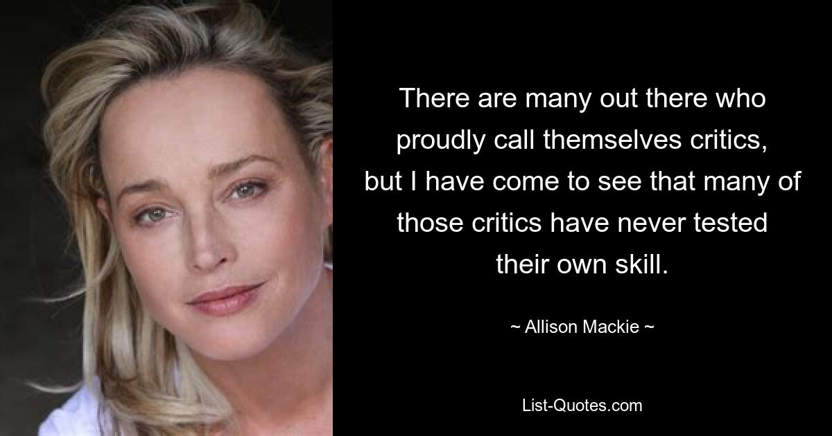 There are many out there who proudly call themselves critics, but I have come to see that many of those critics have never tested their own skill. — © Allison Mackie