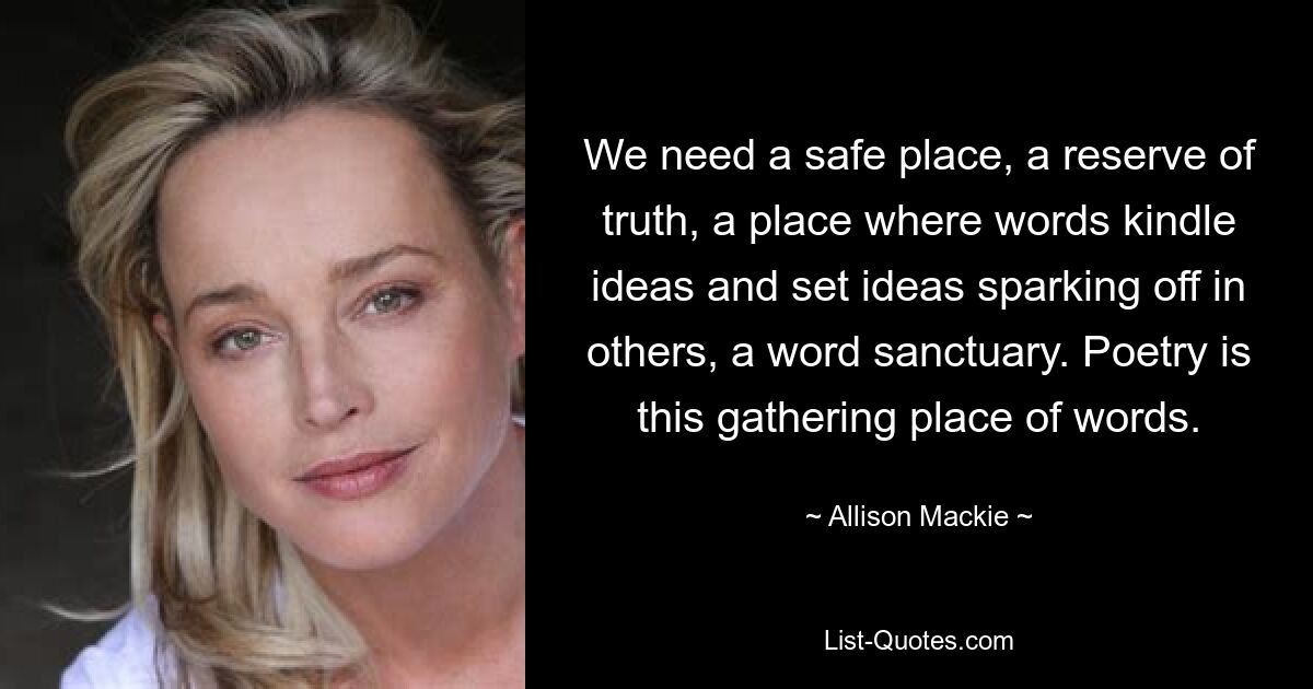 We need a safe place, a reserve of truth, a place where words kindle ideas and set ideas sparking off in others, a word sanctuary. Poetry is this gathering place of words. — © Allison Mackie