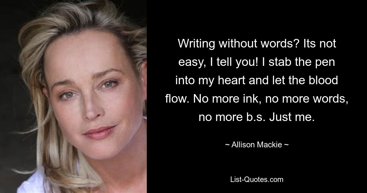 Writing without words? Its not easy, I tell you! I stab the pen into my heart and let the blood flow. No more ink, no more words, no more b.s. Just me. — © Allison Mackie