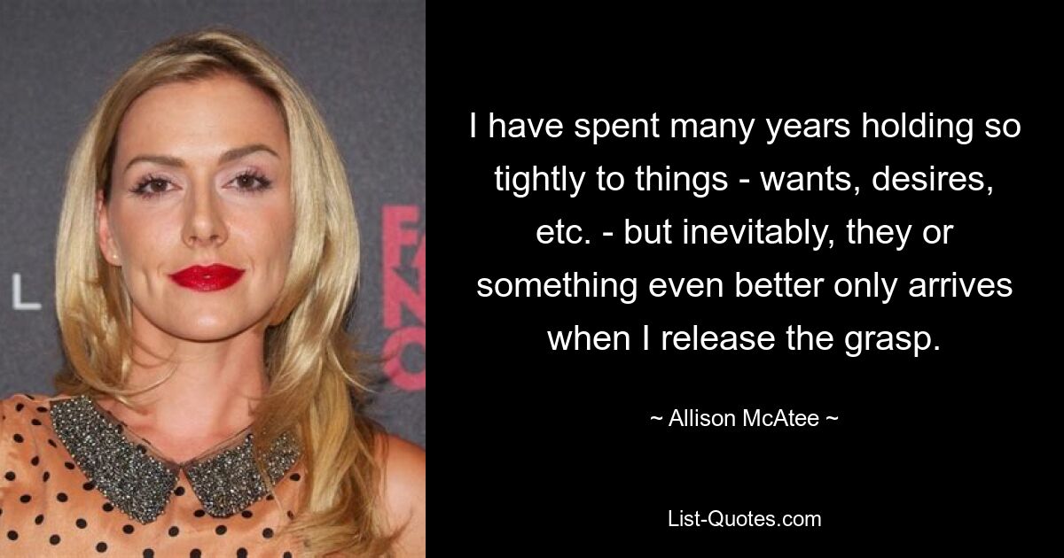 I have spent many years holding so tightly to things - wants, desires, etc. - but inevitably, they or something even better only arrives when I release the grasp. — © Allison McAtee