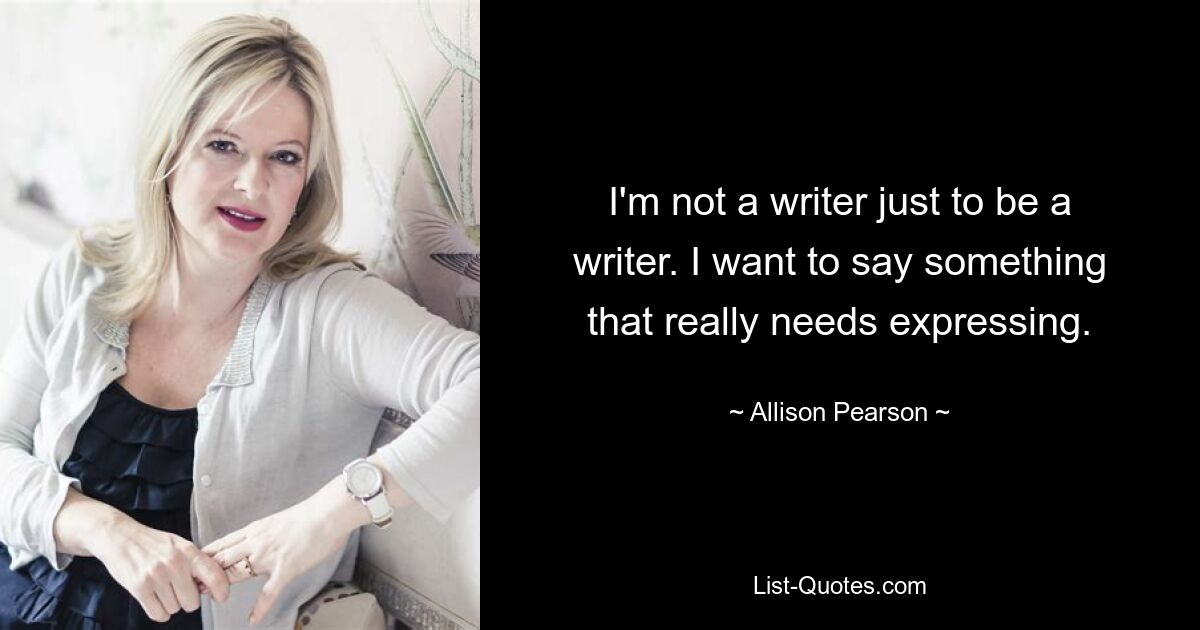 I'm not a writer just to be a writer. I want to say something that really needs expressing. — © Allison Pearson