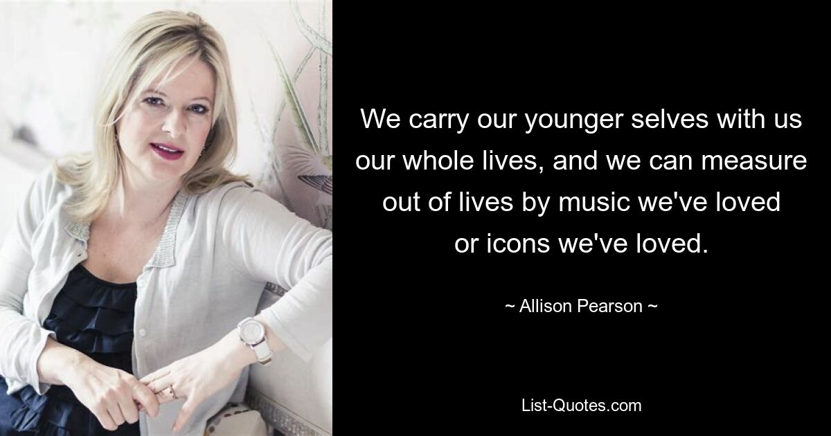 We carry our younger selves with us our whole lives, and we can measure out of lives by music we've loved or icons we've loved. — © Allison Pearson