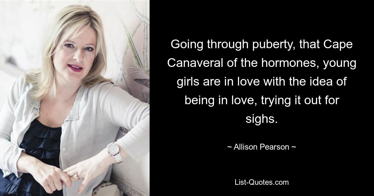 Going through puberty, that Cape Canaveral of the hormones, young girls are in love with the idea of being in love, trying it out for sighs. — © Allison Pearson