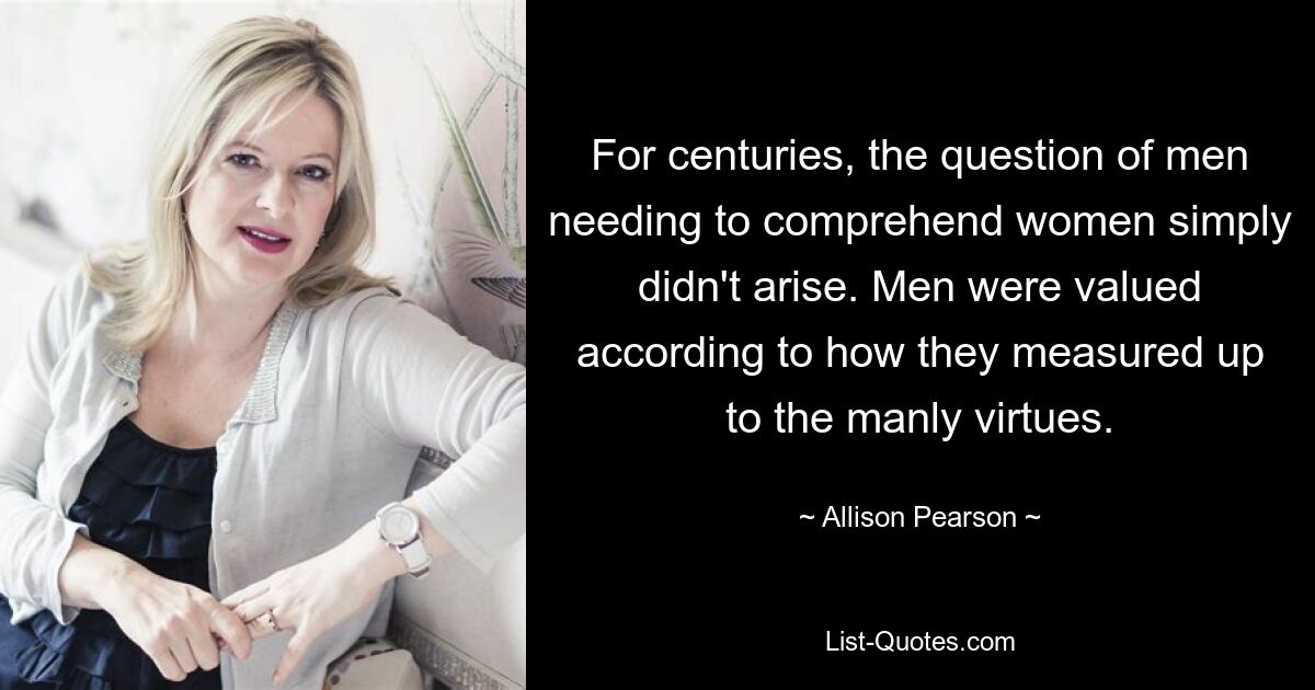 For centuries, the question of men needing to comprehend women simply didn't arise. Men were valued according to how they measured up to the manly virtues. — © Allison Pearson