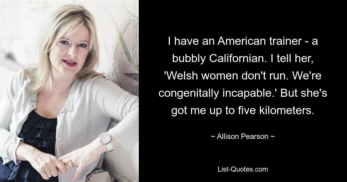 I have an American trainer - a bubbly Californian. I tell her, 'Welsh women don't run. We're congenitally incapable.' But she's got me up to five kilometers. — © Allison Pearson