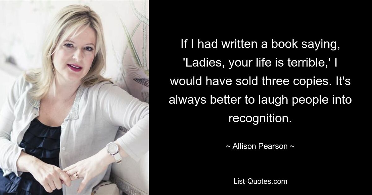 If I had written a book saying, 'Ladies, your life is terrible,' I would have sold three copies. It's always better to laugh people into recognition. — © Allison Pearson