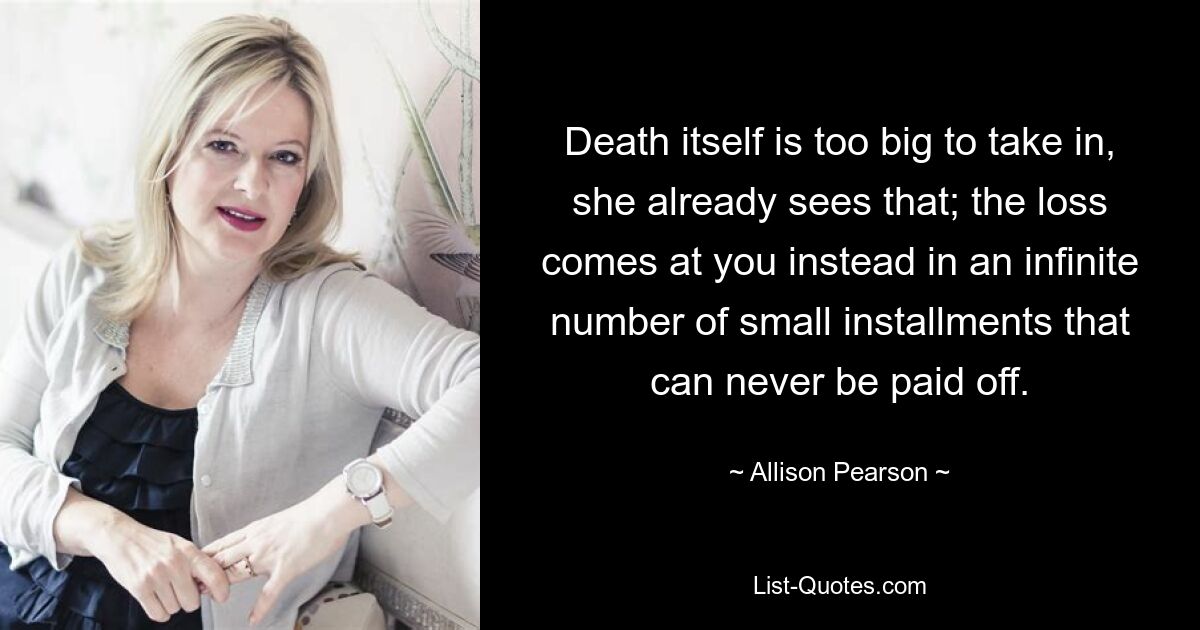 Death itself is too big to take in, she already sees that; the loss comes at you instead in an infinite number of small installments that can never be paid off. — © Allison Pearson