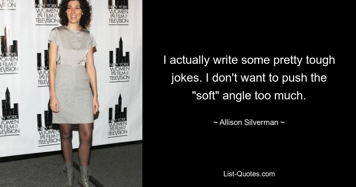 I actually write some pretty tough jokes. I don't want to push the "soft" angle too much. — © Allison Silverman