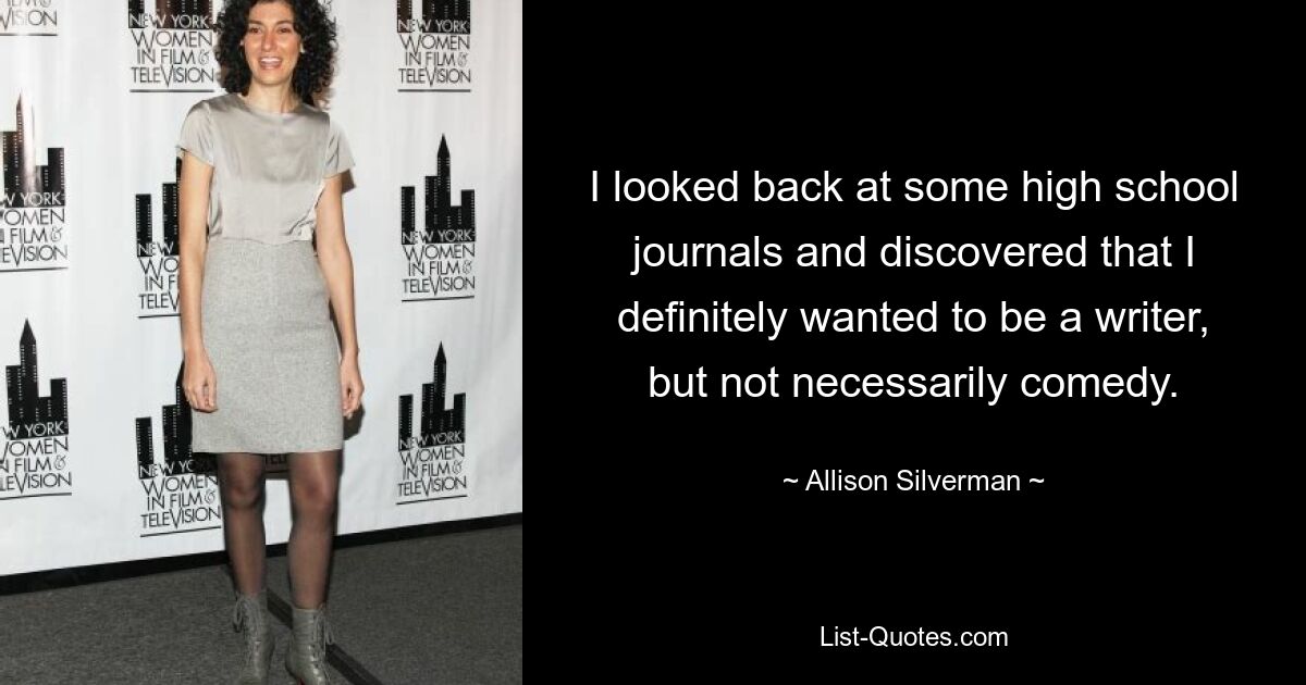 I looked back at some high school journals and discovered that I definitely wanted to be a writer, but not necessarily comedy. — © Allison Silverman