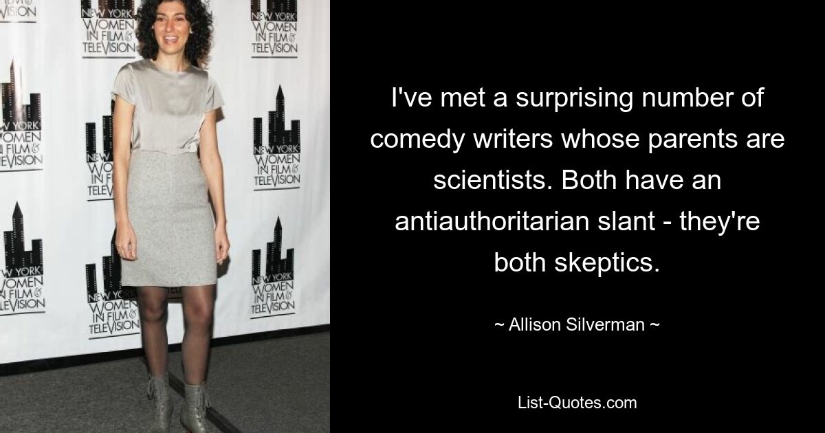 I've met a surprising number of comedy writers whose parents are scientists. Both have an antiauthoritarian slant - they're both skeptics. — © Allison Silverman