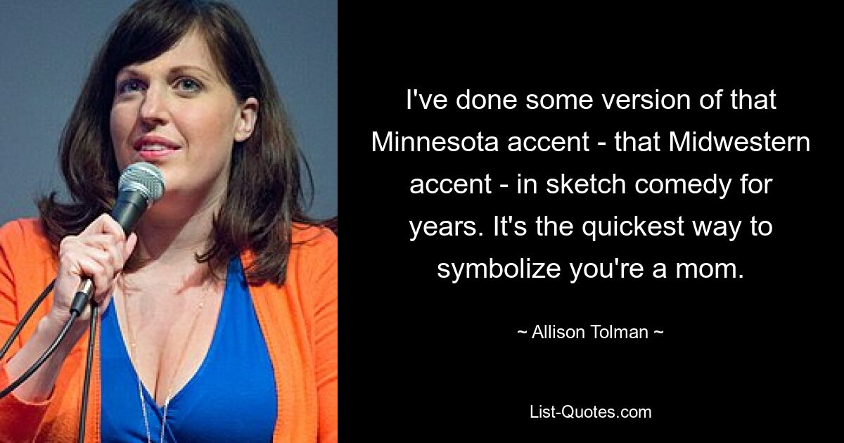 I've done some version of that Minnesota accent - that Midwestern accent - in sketch comedy for years. It's the quickest way to symbolize you're a mom. — © Allison Tolman