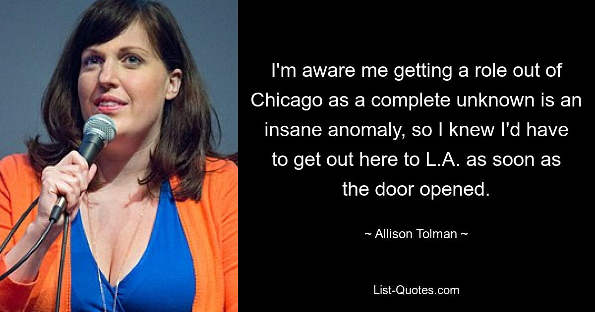 I'm aware me getting a role out of Chicago as a complete unknown is an insane anomaly, so I knew I'd have to get out here to L.A. as soon as the door opened. — © Allison Tolman