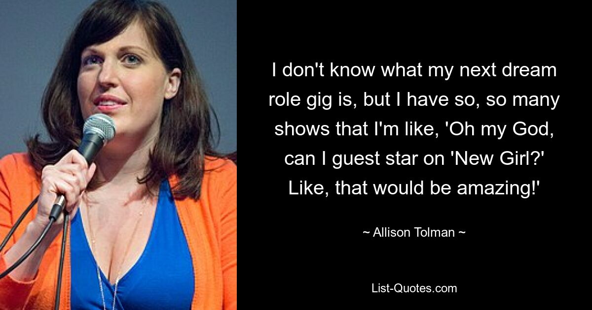 I don't know what my next dream role gig is, but I have so, so many shows that I'm like, 'Oh my God, can I guest star on 'New Girl?' Like, that would be amazing!' — © Allison Tolman