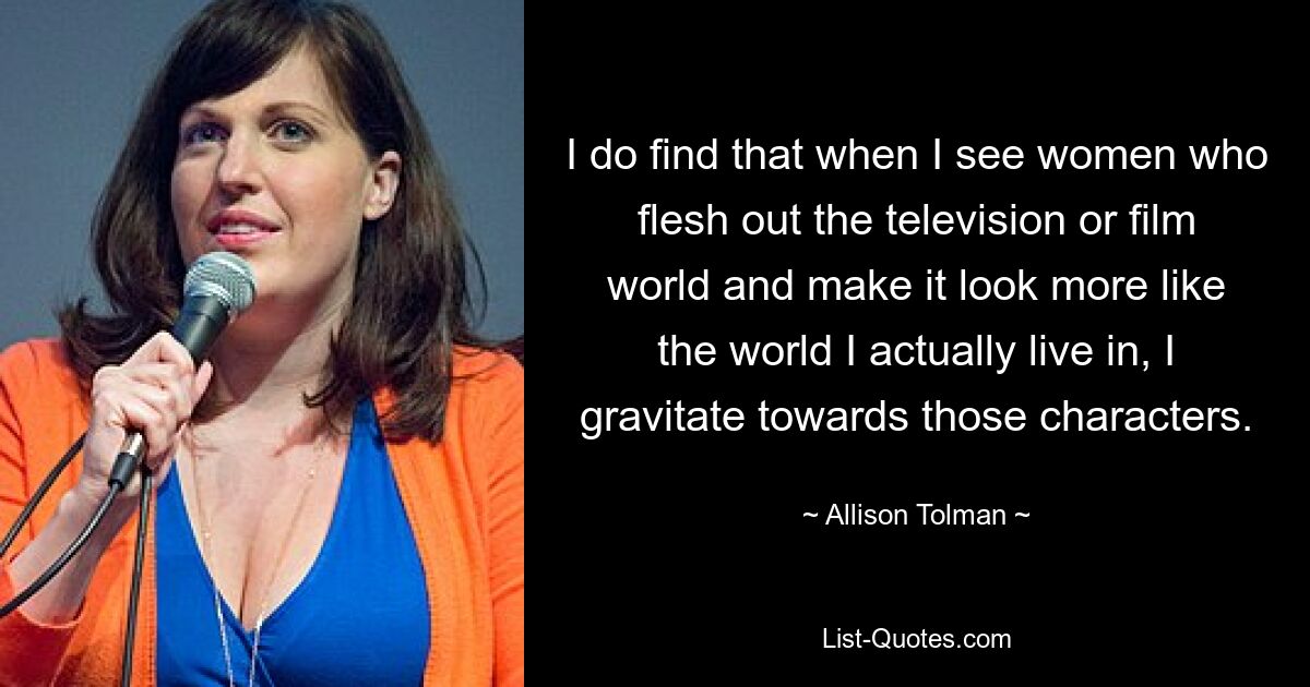 I do find that when I see women who flesh out the television or film world and make it look more like the world I actually live in, I gravitate towards those characters. — © Allison Tolman