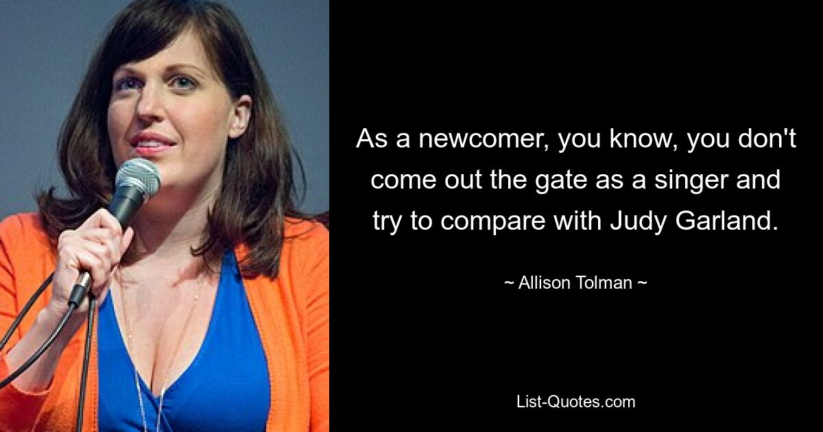 As a newcomer, you know, you don't come out the gate as a singer and try to compare with Judy Garland. — © Allison Tolman