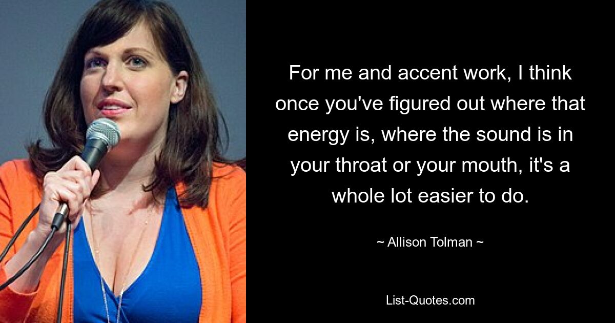 For me and accent work, I think once you've figured out where that energy is, where the sound is in your throat or your mouth, it's a whole lot easier to do. — © Allison Tolman