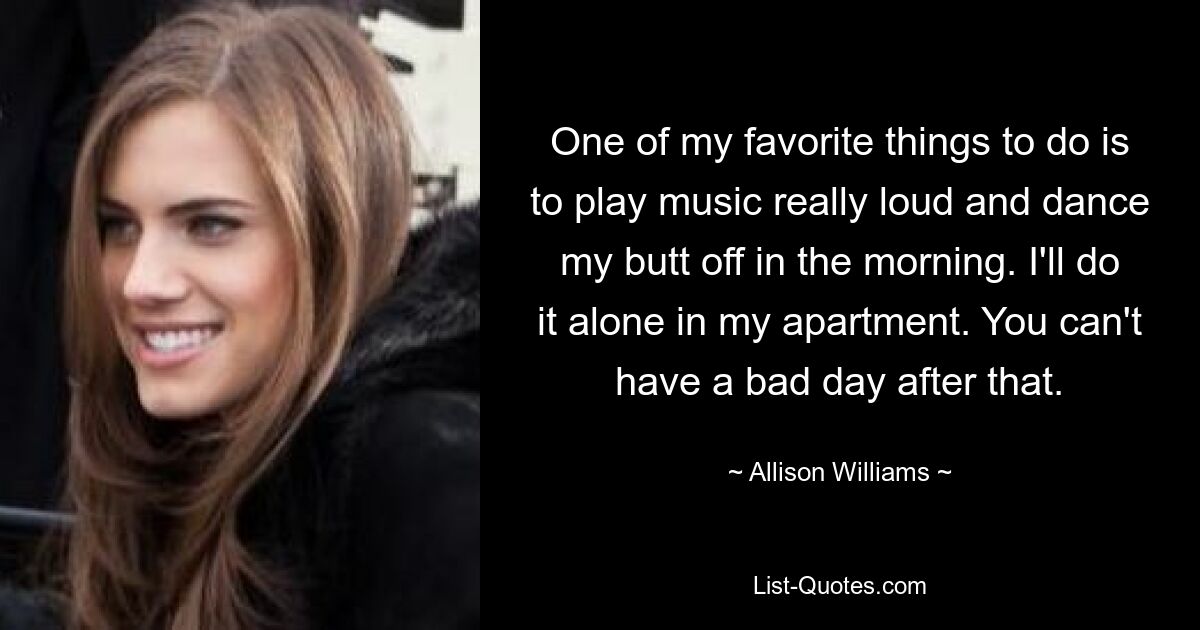 One of my favorite things to do is to play music really loud and dance my butt off in the morning. I'll do it alone in my apartment. You can't have a bad day after that. — © Allison Williams